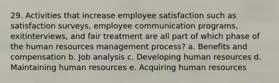 29. Activities that increase employee satisfaction such as satisfaction surveys, employee communication programs, exitinterviews, and fair treatment are all part of which phase of the human resources management process? a. Benefits and compensation b. Job analysis c. Developing human resources d. Maintaining human resources e. Acquiring human resources