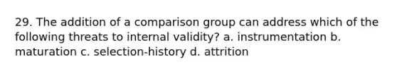 29. The addition of a comparison group can address which of the following threats to internal validity? a. instrumentation b. maturation c. selection-history d. attrition