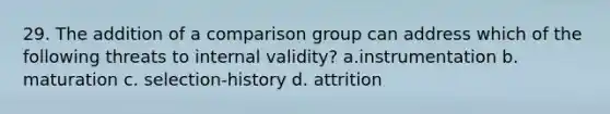 29. The addition of a comparison group can address which of the following threats to internal validity? a.instrumentation b. maturation c. selection-history d. attrition