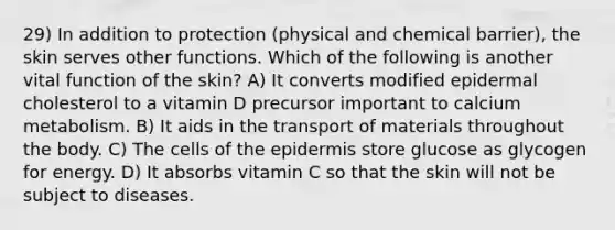 29) In addition to protection (physical and chemical barrier), the skin serves other functions. Which of the following is another vital function of the skin? A) It converts modified epidermal cholesterol to a vitamin D precursor important to calcium metabolism. B) It aids in the transport of materials throughout the body. C) The cells of the epidermis store glucose as glycogen for energy. D) It absorbs vitamin C so that the skin will not be subject to diseases.