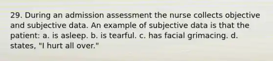 29. During an admission assessment the nurse collects objective and subjective data. An example of subjective data is that the patient: a. is asleep. b. is tearful. c. has facial grimacing. d. states, "I hurt all over."