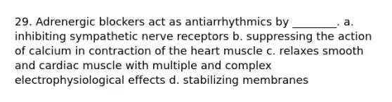 29. Adrenergic blockers act as antiarrhythmics by ________. a. inhibiting sympathetic nerve receptors b. suppressing the action of calcium in contraction of the heart muscle c. relaxes smooth and cardiac muscle with multiple and complex electrophysiological effects d. stabilizing membranes