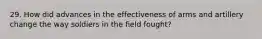 29. How did advances in the effectiveness of arms and artillery change the way soldiers in the field fought?