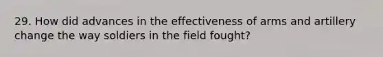 29. How did advances in the effectiveness of arms and artillery change the way soldiers in the field fought?