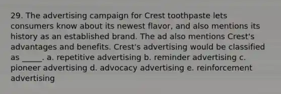 29. The advertising campaign for Crest toothpaste lets consumers know about its newest flavor, and also mentions its history as an established brand. The ad also mentions Crest's advantages and benefits. Crest's advertising would be classified as _____. a. repetitive advertising b. reminder advertising c. pioneer advertising d. advocacy advertising e. reinforcement advertising