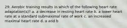 29. Aerobic training results in which of the following heart rate adaptation(s)? a. a decrease in resting heart rate b. a lower heart rate at a standard submaximal rate of work c. an increased maximal heart rate d. a and b