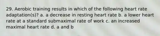 29. Aerobic training results in which of the following heart rate adaptation(s)? a. a decrease in resting heart rate b. a lower heart rate at a standard submaximal rate of work c. an increased maximal heart rate d. a and b