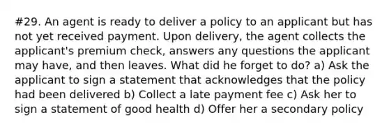 #29. An agent is ready to deliver a policy to an applicant but has not yet received payment. Upon delivery, the agent collects the applicant's premium check, answers any questions the applicant may have, and then leaves. What did he forget to do? a) Ask the applicant to sign a statement that acknowledges that the policy had been delivered b) Collect a late payment fee c) Ask her to sign a statement of good health d) Offer her a secondary policy