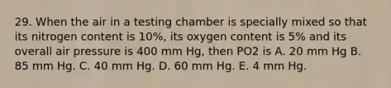 29. When the air in a testing chamber is specially mixed so that its nitrogen content is 10%, its oxygen content is 5% and its overall air pressure is 400 mm Hg, then PO2 is A. 20 mm Hg B. 85 mm Hg. C. 40 mm Hg. D. 60 mm Hg. E. 4 mm Hg.