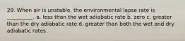 29. When air is unstable, the environmental lapse rate is __________. a. less than the wet adiabatic rate b. zero c. greater than the dry adiabatic rate d. greater than both the wet and dry adiabatic rates