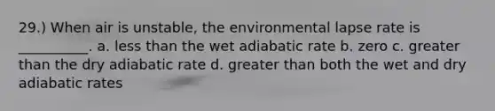 29.) When air is unstable, the environmental lapse rate is __________. a. <a href='https://www.questionai.com/knowledge/k7BtlYpAMX-less-than' class='anchor-knowledge'>less than</a> the wet adiabatic rate b. zero c. <a href='https://www.questionai.com/knowledge/ktgHnBD4o3-greater-than' class='anchor-knowledge'>greater than</a> the dry adiabatic rate d. greater than both the wet and dry adiabatic rates