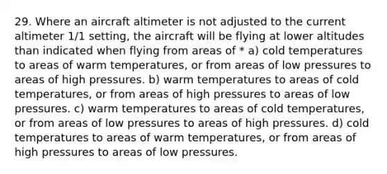 29. Where an aircraft altimeter is not adjusted to the current altimeter 1/1 setting, the aircraft will be flying at lower altitudes than indicated when flying from areas of * a) cold temperatures to areas of warm temperatures, or from areas of low pressures to areas of high pressures. b) warm temperatures to areas of cold temperatures, or from areas of high pressures to areas of low pressures. c) warm temperatures to areas of cold temperatures, or from areas of low pressures to areas of high pressures. d) cold temperatures to areas of warm temperatures, or from areas of high pressures to areas of low pressures.