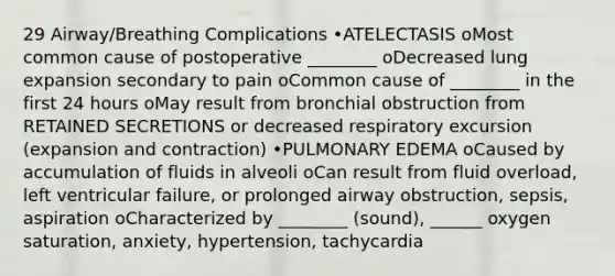 29 Airway/Breathing Complications •ATELECTASIS oMost common cause of postoperative ________ oDecreased lung expansion secondary to pain oCommon cause of ________ in the first 24 hours oMay result from bronchial obstruction from RETAINED SECRETIONS or decreased respiratory excursion (expansion and contraction) •PULMONARY EDEMA oCaused by accumulation of fluids in alveoli oCan result from fluid overload, left ventricular failure, or prolonged airway obstruction, sepsis, aspiration oCharacterized by ________ (sound), ______ oxygen saturation, anxiety, hypertension, tachycardia