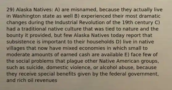 29) Alaska Natives: A) are misnamed, because they actually live in Washington state as well B) experienced their most dramatic changes during the Industrial Revolution of the 19th century C) had a traditional native culture that was tied to nature and the bounty it provided, but few Alaska Natives today report that subsistence is important to their households D) live in native villages that now have mixed economies in which small to moderate amounts of earned cash are available E) face few of the social problems that plague other Native American groups, such as suicide, domestic violence, or alcohol abuse, because they receive special benefits given by the federal government, and rich oil revenues