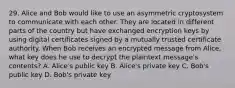 29. Alice and Bob would like to use an asymmetric cryptosystem to communicate with each other. They are located in different parts of the country but have exchanged encryption keys by using digital certificates signed by a mutually trusted certificate authority. When Bob receives an encrypted message from Alice, what key does he use to decrypt the plaintext message's contents? A. Alice's public key B. Alice's private key C. Bob's public key D. Bob's private key