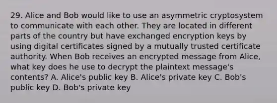 29. Alice and Bob would like to use an asymmetric cryptosystem to communicate with each other. They are located in different parts of the country but have exchanged encryption keys by using digital certificates signed by a mutually trusted certificate authority. When Bob receives an encrypted message from Alice, what key does he use to decrypt the plaintext message's contents? A. Alice's public key B. Alice's private key C. Bob's public key D. Bob's private key