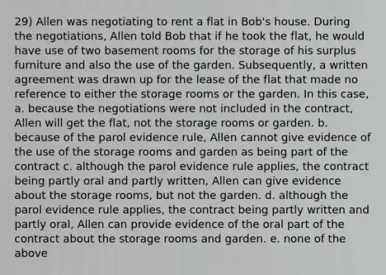 29) Allen was negotiating to rent a flat in Bob's house. During the negotiations, Allen told Bob that if he took the flat, he would have use of two basement rooms for the storage of his surplus furniture and also the use of the garden. Subsequently, a written agreement was drawn up for the lease of the flat that made no reference to either the storage rooms or the garden. In this case, a. because the negotiations were not included in the contract, Allen will get the flat, not the storage rooms or garden. b. because of the parol evidence rule, Allen cannot give evidence of the use of the storage rooms and garden as being part of the contract c. although the parol evidence rule applies, the contract being partly oral and partly written, Allen can give evidence about the storage rooms, but not the garden. d. although the parol evidence rule applies, the contract being partly written and partly oral, Allen can provide evidence of the oral part of the contract about the storage rooms and garden. e. none of the above