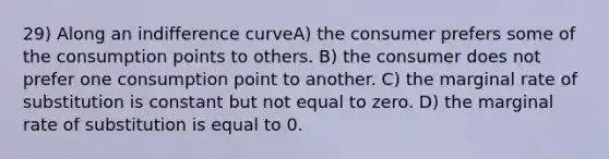 29) Along an indifference curveA) the consumer prefers some of the consumption points to others. B) the consumer does not prefer one consumption point to another. C) the marginal rate of substitution is constant but not equal to zero. D) the marginal rate of substitution is equal to 0.