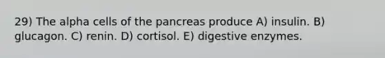 29) The alpha cells of <a href='https://www.questionai.com/knowledge/kITHRba4Cd-the-pancreas' class='anchor-knowledge'>the pancreas</a> produce A) insulin. B) glucagon. C) renin. D) cortisol. E) <a href='https://www.questionai.com/knowledge/kK14poSlmL-digestive-enzymes' class='anchor-knowledge'>digestive enzymes</a>.