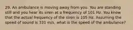 29. An ambulance is moving away from you. You are standing still and you hear its siren at a frequency of 101 Hz. You know that the actual frequency of the siren is 105 Hz. Assuming the speed of sound is 331 m/s, what is the speed of the ambulance?