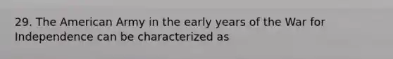 29. The American Army in the early years of the War for Independence can be characterized as