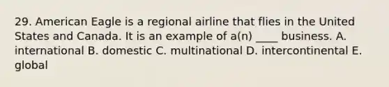 29. American Eagle is a regional airline that flies in the United States and Canada. It is an example of a(n) ____ business. A. international B. domestic C. multinational D. intercontinental E. global