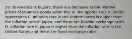 29. To Americans buyers, there is a decrease in the relative prices of Japanese goods when the: A. Yen appreciates B. Dollar appreciates C. Inflation rate in the United States is higher than the inflation rate in Japan, and there are flexible exchange rates D. Inflation rate in Japan is higher than the inflation rate in the United States and there are fixed exchange rates