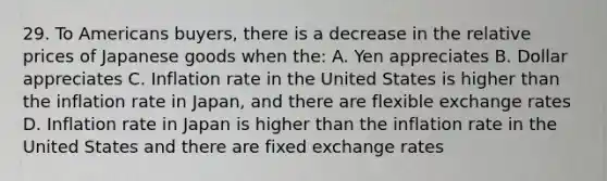 29. To Americans buyers, there is a decrease in the relative prices of Japanese goods when the: A. Yen appreciates B. Dollar appreciates C. Inflation rate in the United States is higher than the inflation rate in Japan, and there are flexible exchange rates D. Inflation rate in Japan is higher than the inflation rate in the United States and there are fixed exchange rates