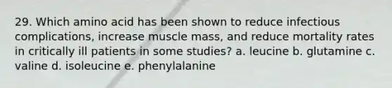 29. Which amino acid has been shown to reduce infectious complications, increase muscle mass, and reduce mortality rates in critically ill patients in some studies? a. leucine b. glutamine c. valine d. isoleucine e. phenylalanine