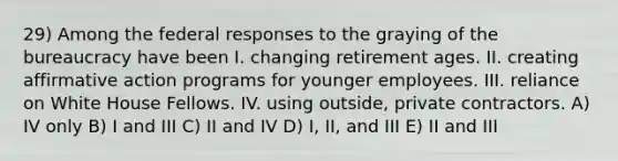 29) Among the federal responses to the graying of the bureaucracy have been I. changing retirement ages. II. creating affirmative action programs for younger employees. III. reliance on White House Fellows. IV. using outside, private contractors. A) IV only B) I and III C) II and IV D) I, II, and III E) II and III