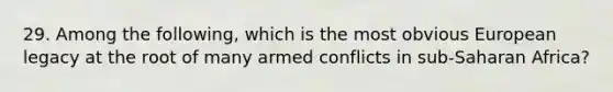 29. Among the following, which is the most obvious European legacy at the root of many armed conflicts in sub-Saharan Africa?