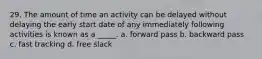 29. The amount of time an activity can be delayed without delaying the early start date of any immediately following activities is known as a _____. a. forward pass b. backward pass c. fast tracking d. free slack