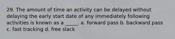 29. The amount of time an activity can be delayed without delaying the early start date of any immediately following activities is known as a _____. a. forward pass b. backward pass c. fast tracking d. free slack