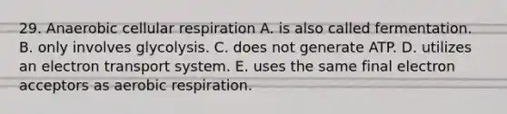 29. Anaerobic cellular respiration A. is also called fermentation. B. only involves glycolysis. C. does not generate ATP. D. utilizes an electron transport system. E. uses the same final electron acceptors as aerobic respiration.