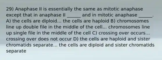 29) Anaphase II is essentially the same as mitotic anaphase except that in anaphase II ______ and in mitotic anaphase ______. A) the cells are diploid... the cells are haploid B) chromosomes line up double file in the middle of the cell... chromosomes line up single file in the middle of the cell C) crossing over occurs... crossing over does not occur D) the cells are haploid and sister chromatids separate... the cells are diploid and sister chromatids separate