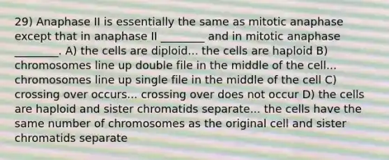 29) Anaphase II is essentially the same as mitotic anaphase except that in anaphase II ________ and in mitotic anaphase ________. A) the cells are diploid... the cells are haploid B) chromosomes line up double file in the middle of the cell... chromosomes line up single file in the middle of the cell C) crossing over occurs... crossing over does not occur D) the cells are haploid and sister chromatids separate... the cells have the same number of chromosomes as the original cell and sister chromatids separate