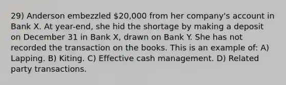 29) Anderson embezzled 20,000 from her company's account in Bank X. At year-end, she hid the shortage by making a deposit on December 31 in Bank X, drawn on Bank Y. She has not recorded the transaction on the books. This is an example of: A) Lapping. B) Kiting. C) Effective cash management. D) Related party transactions.