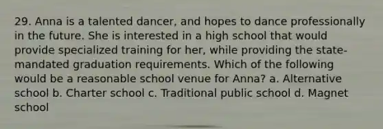 29. Anna is a talented dancer, and hopes to dance professionally in the future. She is interested in a high school that would provide specialized training for her, while providing the state-mandated graduation requirements. Which of the following would be a reasonable school venue for Anna? a. Alternative school b. Charter school c. Traditional public school d. Magnet school