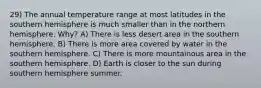 29) The annual temperature range at most latitudes in the southern hemisphere is much smaller than in the northern hemisphere. Why? A) There is less desert area in the southern hemisphere. B) There is more area covered by water in the southern hemisphere. C) There is more mountainous area in the southern hemisphere. D) Earth is closer to the sun during southern hemisphere summer.