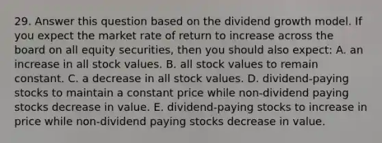 29. Answer this question based on the dividend growth model. If you expect the market rate of return to increase across the board on all equity securities, then you should also expect: A. an increase in all stock values. B. all stock values to remain constant. C. a decrease in all stock values. D. dividend-paying stocks to maintain a constant price while non-dividend paying stocks decrease in value. E. dividend-paying stocks to increase in price while non-dividend paying stocks decrease in value.