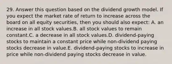 29. Answer this question based on the dividend growth model. If you expect the market rate of return to increase across the board on all equity securities, then you should also expect: A. an increase in all stock values.B. all stock values to remain constant.C. a decrease in all stock values.D. dividend-paying stocks to maintain a constant price while non-dividend paying stocks decrease in value.E. dividend-paying stocks to increase in price while non-dividend paying stocks decrease in value.