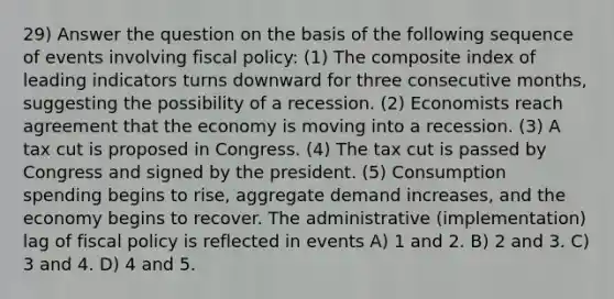 29) Answer the question on the basis of the following sequence of events involving fiscal policy: (1) The composite index of leading indicators turns downward for three consecutive months, suggesting the possibility of a recession. (2) Economists reach agreement that the economy is moving into a recession. (3) A tax cut is proposed in Congress. (4) The tax cut is passed by Congress and signed by the president. (5) Consumption spending begins to rise, aggregate demand increases, and the economy begins to recover. The administrative (implementation) lag of fiscal policy is reflected in events A) 1 and 2. B) 2 and 3. C) 3 and 4. D) 4 and 5.