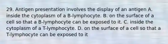 29. Antigen presentation involves the display of an antigen A. inside the cytoplasm of a B-lymphocyte. B. on the surface of a cell so that a B-lymphocyte can be exposed to it. C. inside the cytoplasm of a T-lymphocyte. D. on the surface of a cell so that a T-lymphocyte can be exposed to it