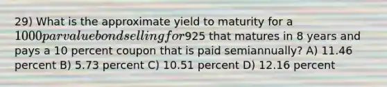 29) What is the approximate yield to maturity for a 1000 par value bond selling for925 that matures in 8 years and pays a 10 percent coupon that is paid semiannually? A) 11.46 percent B) 5.73 percent C) 10.51 percent D) 12.16 percent