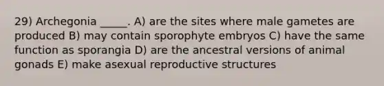 29) Archegonia _____. A) are the sites where male gametes are produced B) may contain sporophyte embryos C) have the same function as sporangia D) are the ancestral versions of animal gonads E) make asexual reproductive structures