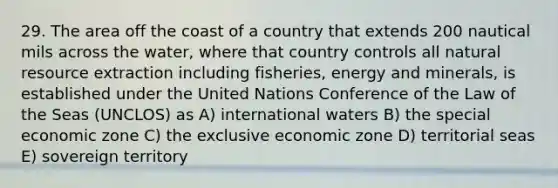 29. The area off the coast of a country that extends 200 nautical mils across the water, where that country controls all natural resource extraction including fisheries, energy and minerals, is established under the United Nations Conference of the Law of the Seas (UNCLOS) as A) international waters B) the special economic zone C) the exclusive economic zone D) territorial seas E) sovereign territory