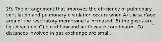 29. The arrangement that improves the efficiency of pulmonary ventilation and pulmonary circulation occurs when A) the surface area of the respiratory membrane is increased. B) the gases are liquid soluble. C) blood flow and air flow are coordinated. D) distances involved in <a href='https://www.questionai.com/knowledge/kU8LNOksTA-gas-exchange' class='anchor-knowledge'>gas exchange</a> are small.