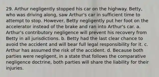 29. Arthur negligently stopped his car on the highway. Betty, who was driving along, saw Arthur's car in sufficient time to attempt to stop. However, Betty negligently put her foot on the accelerator instead of the brake and ran into Arthur's car. a. Arthur's contributory negligence will prevent his recovery from Betty in all jurisdictions. b. Betty had the last clear chance to avoid the accident and will bear full legal responsibility for it. c. Arthur has assumed the risk of the accident. d. Because both parties were negligent, in a state that follows the comparative negligence doctrine, both parties will share the liability for their injuries.