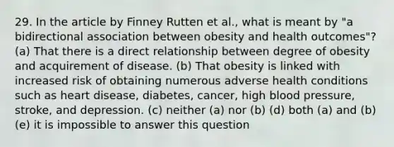 29. In the article by Finney Rutten et al., what is meant by "a bidirectional association between obesity and health outcomes"? (a) That there is a direct relationship between degree of obesity and acquirement of disease. (b) That obesity is linked with increased risk of obtaining numerous adverse health conditions such as heart disease, diabetes, cancer, high blood pressure, stroke, and depression. (c) neither (a) nor (b) (d) both (a) and (b) (e) it is impossible to answer this question