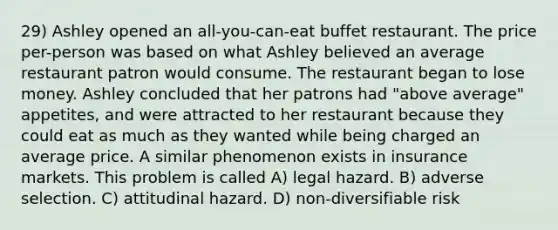 29) Ashley opened an all-you-can-eat buffet restaurant. The price per-person was based on what Ashley believed an average restaurant patron would consume. The restaurant began to lose money. Ashley concluded that her patrons had "above average" appetites, and were attracted to her restaurant because they could eat as much as they wanted while being charged an average price. A similar phenomenon exists in insurance markets. This problem is called A) legal hazard. B) adverse selection. C) attitudinal hazard. D) non-diversifiable risk